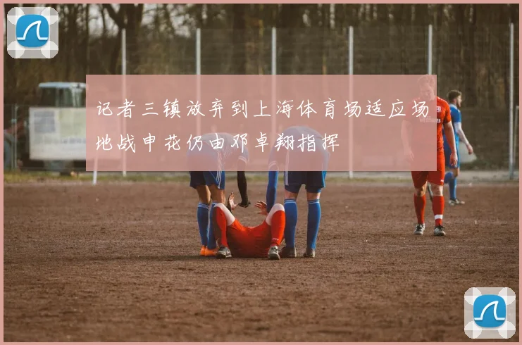 记者三镇放弃到上海体育场适应场地战申花仍由邓卓翔指挥