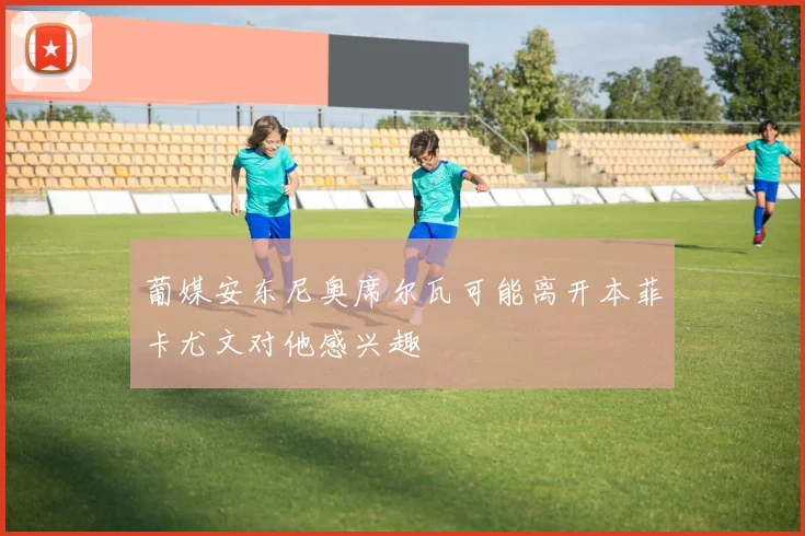 葡媒安东尼奥席尔瓦可能离开本菲卡尤文对他感兴趣