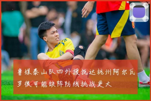 鲁媒泰山队四外援抵达杭州阿尔瓦罗很可能缺阵防线挑战更大