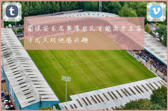 葡媒安东尼奥席尔瓦可能离开本菲卡尤文对他感兴趣